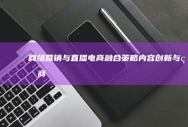 网络营销与直播电商：融合策略、内容创新与电商发展的新纪元